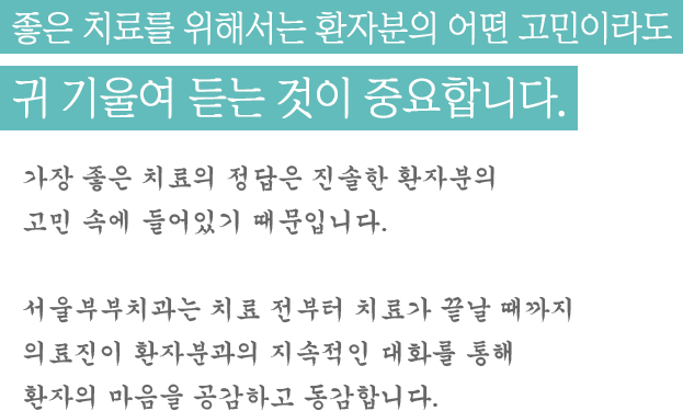 좋은 치료를 위해서는 환자분의 어떤 고민이라도 귀 기울여 듣는 것이 중요합니다. 가장 좋은 치료의 정답은 진솔한 환자분의 고민 속에 들어있기 때문입니다. 서울부부치과는 치료 전부터 치료가 끝날 때까지 의료진이 환자분과의 지속적인 대화를 통해 환자의 마음을 공감하고 동감합니다. 